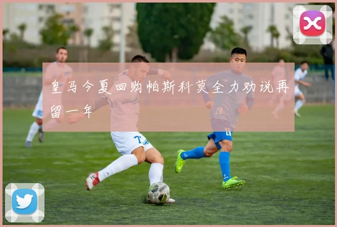 皇马今夏回购帕斯科莫全力劝说再留一年