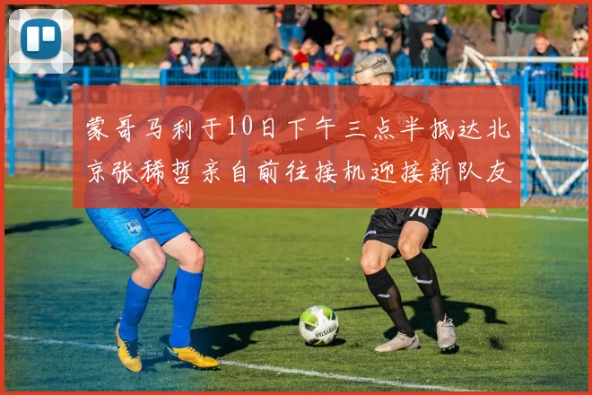 蒙哥马利于10日下午三点半抵达北京张稀哲亲自前往接机迎接新队友