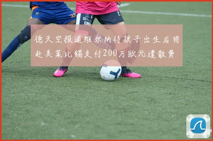 德天空报道维尔纳待孩子出生后将赴美莱比锡支付200万欧元遣散费