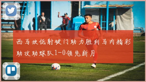 西马坎低射破门助力胜利马内精彩助攻助球队1-0领先新月