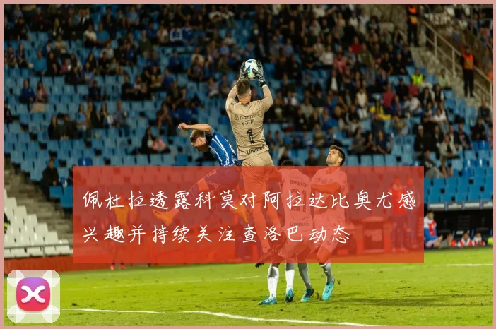 佩杜拉透露科莫对阿拉达比奥尤感兴趣并持续关注查洛巴动态