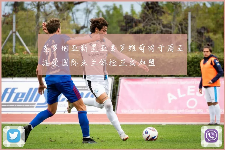 克罗地亚新星亚基罗维奇将于周五接受国际米兰体检正式加盟