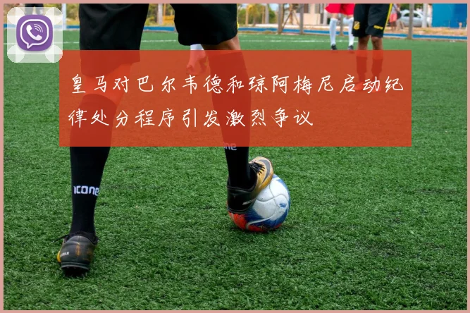 皇马对巴尔韦德和琼阿梅尼启动纪律处分程序引发激烈争议