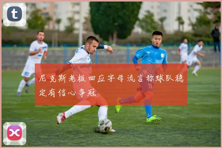 尼克斯老板回应字母流言称球队稳定有信心争冠
