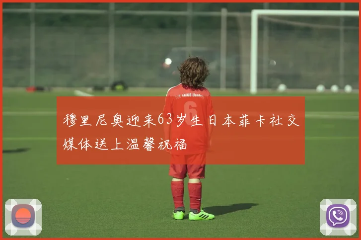 穆里尼奥迎来63岁生日本菲卡社交媒体送上温馨祝福