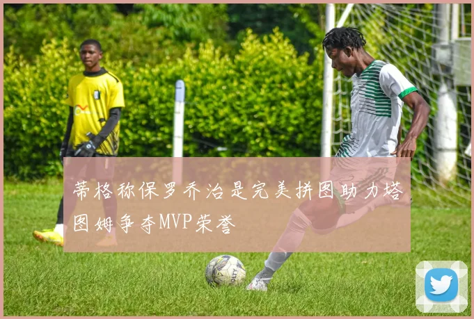 蒂格称保罗乔治是完美拼图助力塔图姆争夺MVP荣誉