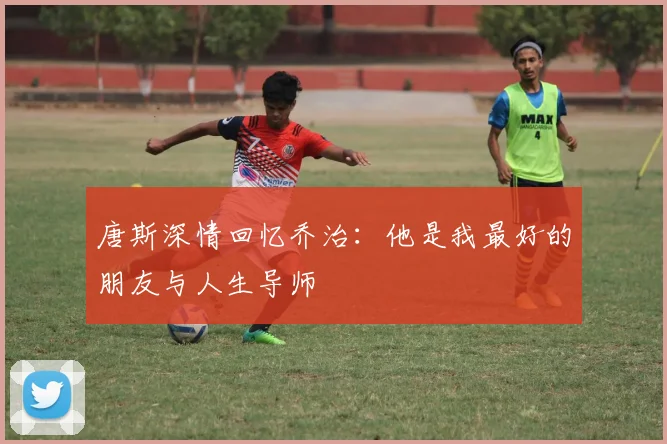 唐斯深情回忆乔治：他是我最好的朋友与人生导师