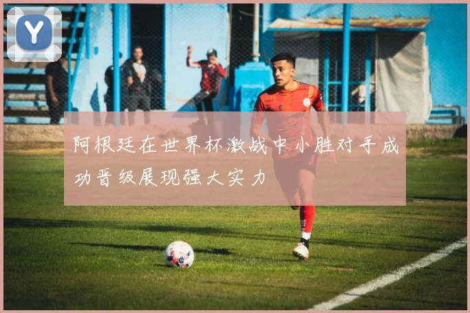 阿根廷在世界杯激战中小胜对手成功晋级展现强大实力