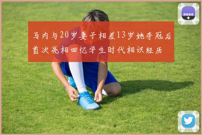 马内与20岁妻子相差13岁她夺冠后首次亮相回忆学生时代相识经历